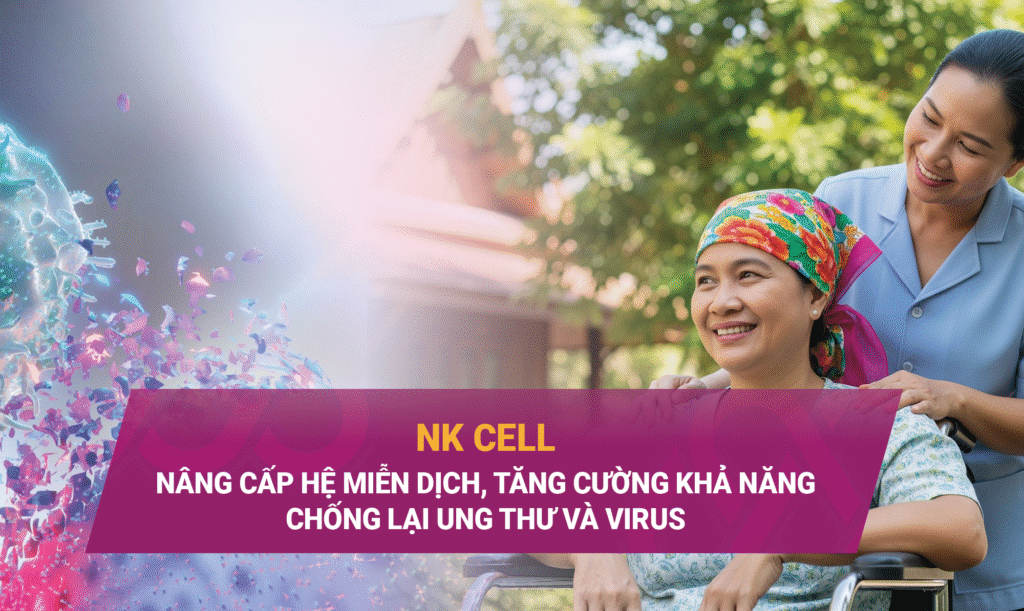 NK CELL: NÂNG CẤP HỆ MIỄN DỊCH, TĂNG CƯỜNG KHẢ NĂNG CHỐNG LẠI UNG THƯ VÀ VIRUS